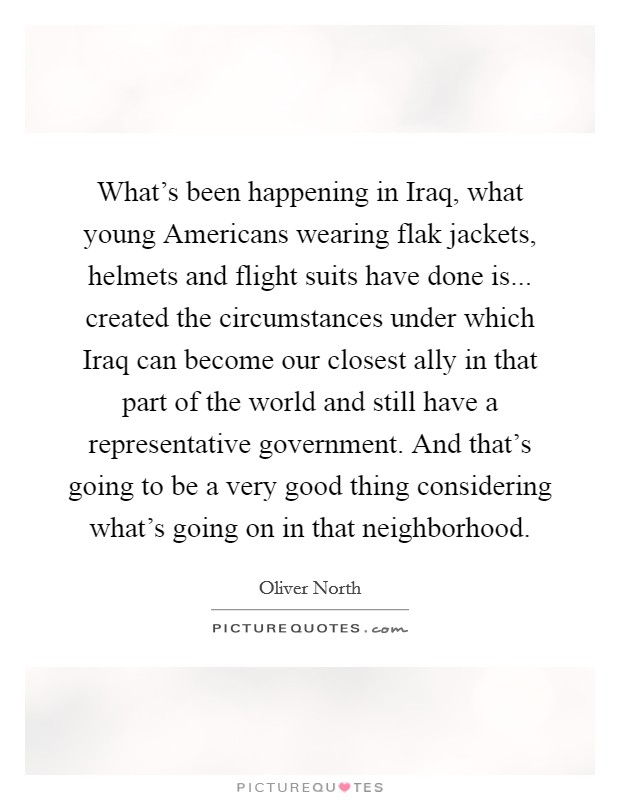 What's been happening in Iraq, what young Americans wearing flak jackets, helmets and flight suits have done is... created the circumstances under which Iraq can become our closest ally in that part of the world and still have a representative government. And that's going to be a very good thing considering what's going on in that neighborhood. Picture Quote #1
