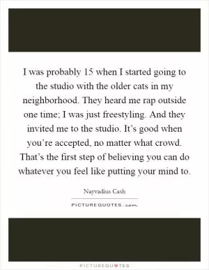 I was probably 15 when I started going to the studio with the older cats in my neighborhood. They heard me rap outside one time; I was just freestyling. And they invited me to the studio. It’s good when you’re accepted, no matter what crowd. That’s the first step of believing you can do whatever you feel like putting your mind to Picture Quote #1