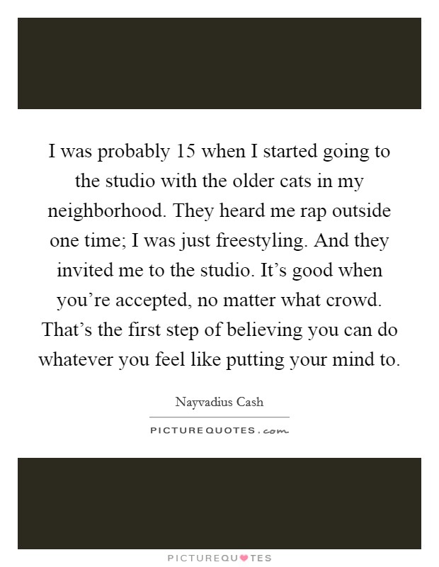 I was probably 15 when I started going to the studio with the older cats in my neighborhood. They heard me rap outside one time; I was just freestyling. And they invited me to the studio. It's good when you're accepted, no matter what crowd. That's the first step of believing you can do whatever you feel like putting your mind to. Picture Quote #1