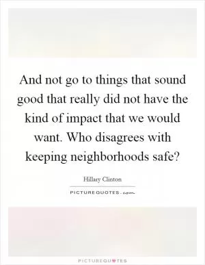 And not go to things that sound good that really did not have the kind of impact that we would want. Who disagrees with keeping neighborhoods safe? Picture Quote #1