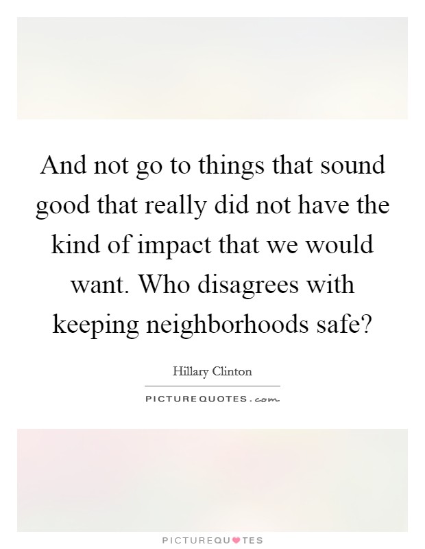 And not go to things that sound good that really did not have the kind of impact that we would want. Who disagrees with keeping neighborhoods safe? Picture Quote #1