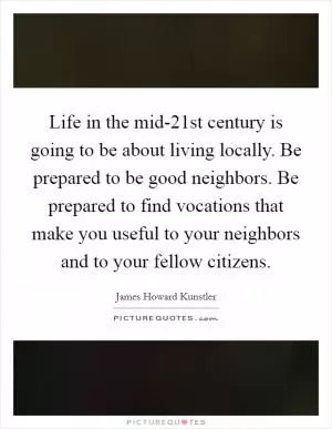 Life in the mid-21st century is going to be about living locally. Be prepared to be good neighbors. Be prepared to find vocations that make you useful to your neighbors and to your fellow citizens Picture Quote #1