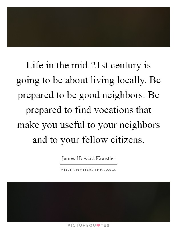 Life in the mid-21st century is going to be about living locally. Be prepared to be good neighbors. Be prepared to find vocations that make you useful to your neighbors and to your fellow citizens. Picture Quote #1