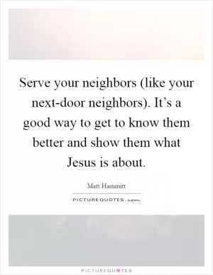 Serve your neighbors (like your next-door neighbors). It’s a good way to get to know them better and show them what Jesus is about Picture Quote #1