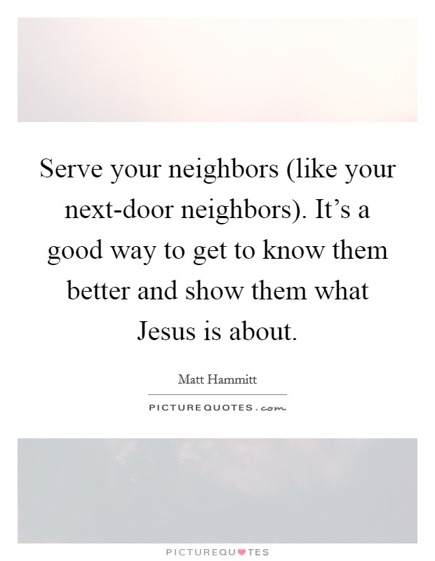 Serve your neighbors (like your next-door neighbors). It's a good way to get to know them better and show them what Jesus is about. Picture Quote #1