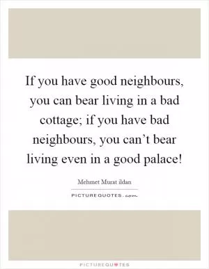 If you have good neighbours, you can bear living in a bad cottage; if you have bad neighbours, you can’t bear living even in a good palace! Picture Quote #1