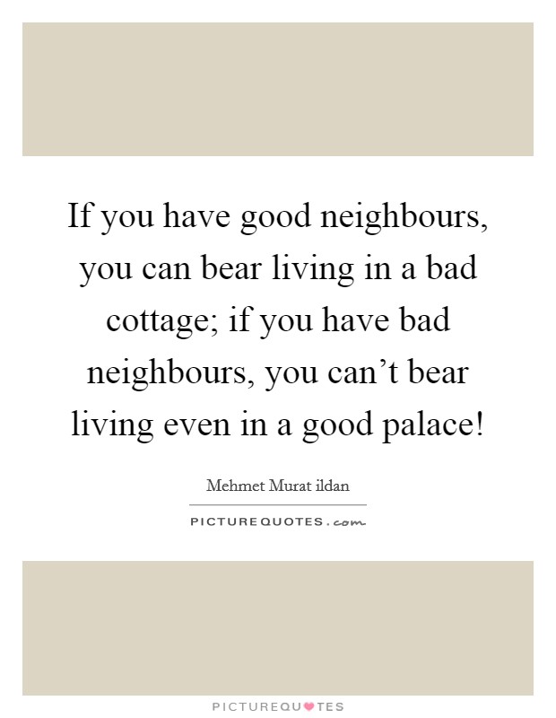 If you have good neighbours, you can bear living in a bad cottage; if you have bad neighbours, you can't bear living even in a good palace! Picture Quote #1