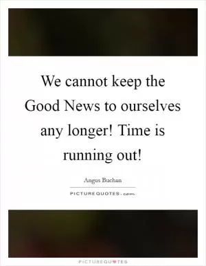 We cannot keep the Good News to ourselves any longer! Time is running out! Picture Quote #1