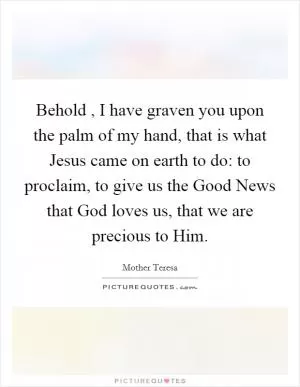 Behold , I have graven you upon the palm of my hand, that is what Jesus came on earth to do: to proclaim, to give us the Good News that God loves us, that we are precious to Him Picture Quote #1