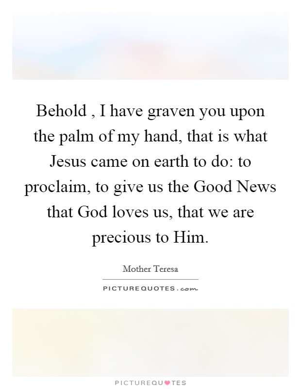 Behold , I have graven you upon the palm of my hand, that is what Jesus came on earth to do: to proclaim, to give us the Good News that God loves us, that we are precious to Him. Picture Quote #1