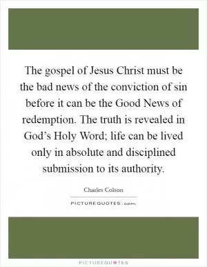 The gospel of Jesus Christ must be the bad news of the conviction of sin before it can be the Good News of redemption. The truth is revealed in God’s Holy Word; life can be lived only in absolute and disciplined submission to its authority Picture Quote #1