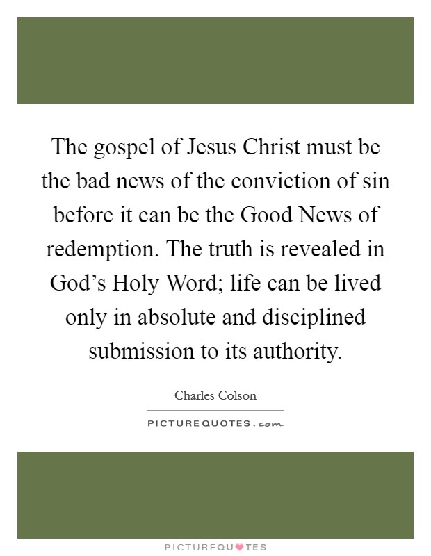 The gospel of Jesus Christ must be the bad news of the conviction of sin before it can be the Good News of redemption. The truth is revealed in God's Holy Word; life can be lived only in absolute and disciplined submission to its authority. Picture Quote #1