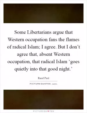 Some Libertarians argue that Western occupation fans the flames of radical Islam; I agree. But I don’t agree that, absent Western occupation, that radical Islam ‘goes quietly into that good night.’ Picture Quote #1