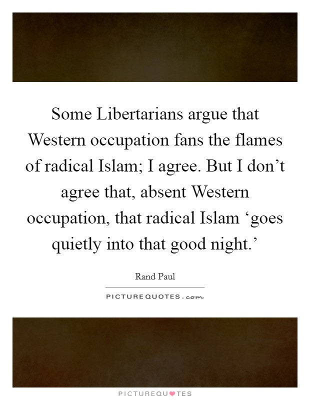 Some Libertarians argue that Western occupation fans the flames of radical Islam; I agree. But I don't agree that, absent Western occupation, that radical Islam ‘goes quietly into that good night.' Picture Quote #1