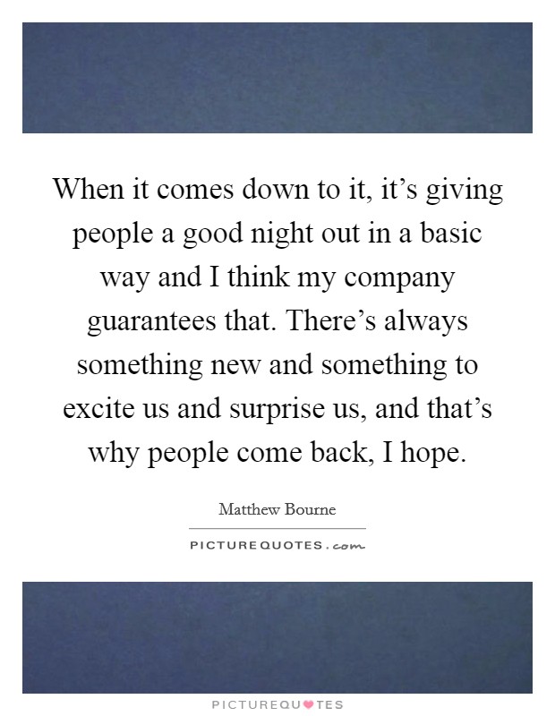When it comes down to it, it's giving people a good night out in a basic way and I think my company guarantees that. There's always something new and something to excite us and surprise us, and that's why people come back, I hope. Picture Quote #1