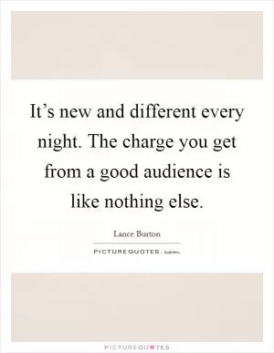 It’s new and different every night. The charge you get from a good audience is like nothing else Picture Quote #1