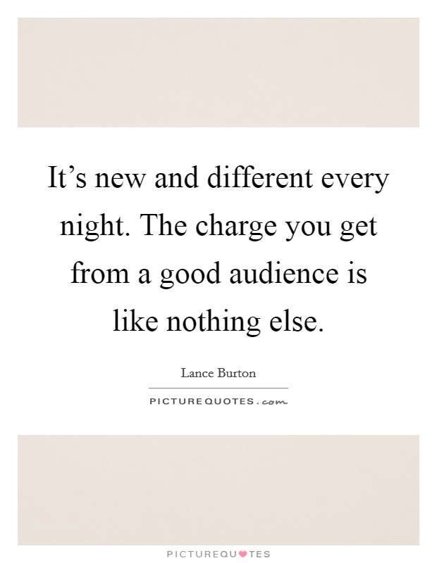 It's new and different every night. The charge you get from a good audience is like nothing else. Picture Quote #1