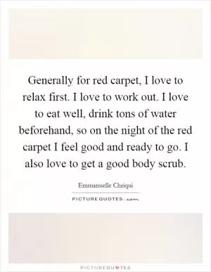 Generally for red carpet, I love to relax first. I love to work out. I love to eat well, drink tons of water beforehand, so on the night of the red carpet I feel good and ready to go. I also love to get a good body scrub Picture Quote #1