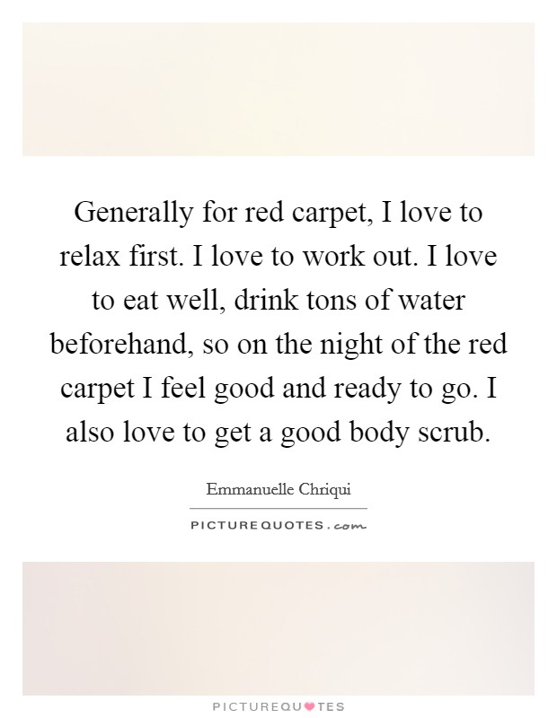 Generally for red carpet, I love to relax first. I love to work out. I love to eat well, drink tons of water beforehand, so on the night of the red carpet I feel good and ready to go. I also love to get a good body scrub. Picture Quote #1