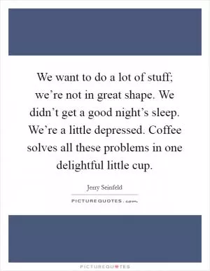 We want to do a lot of stuff; we’re not in great shape. We didn’t get a good night’s sleep. We’re a little depressed. Coffee solves all these problems in one delightful little cup Picture Quote #1