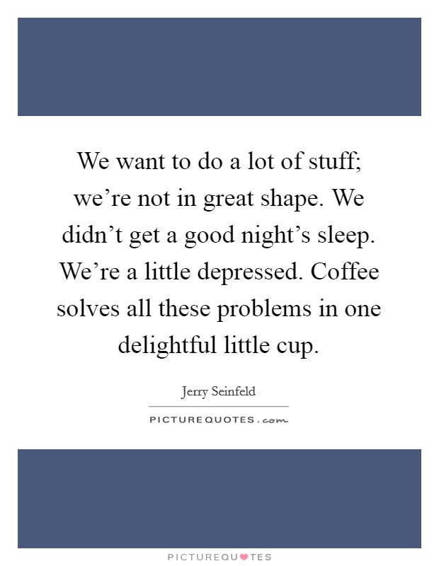 We want to do a lot of stuff; we're not in great shape. We didn't get a good night's sleep. We're a little depressed. Coffee solves all these problems in one delightful little cup. Picture Quote #1