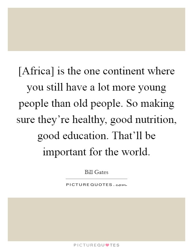 [Africa] is the one continent where you still have a lot more young people than old people. So making sure they're healthy, good nutrition, good education. That'll be important for the world. Picture Quote #1
