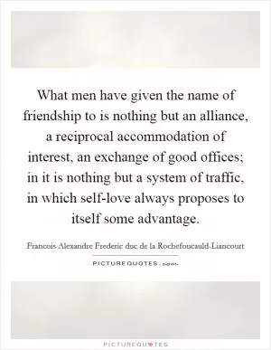 What men have given the name of friendship to is nothing but an alliance, a reciprocal accommodation of interest, an exchange of good offices; in it is nothing but a system of traffic, in which self-love always proposes to itself some advantage Picture Quote #1
