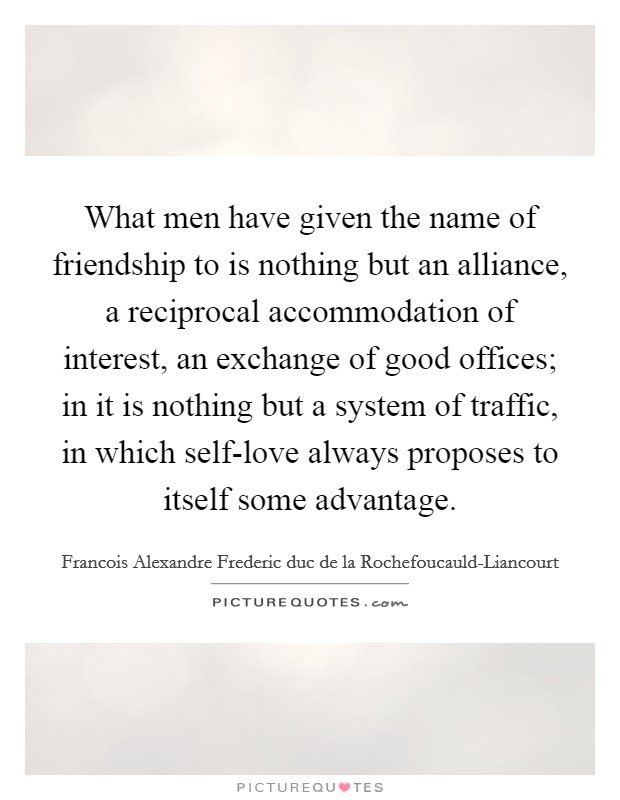 What men have given the name of friendship to is nothing but an alliance, a reciprocal accommodation of interest, an exchange of good offices; in it is nothing but a system of traffic, in which self-love always proposes to itself some advantage. Picture Quote #1