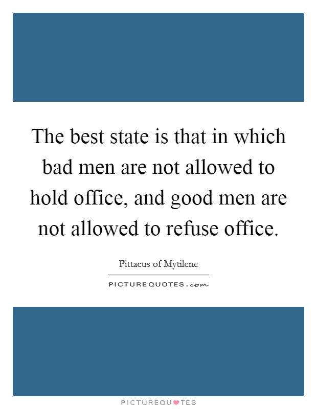 The best state is that in which bad men are not allowed to hold office, and good men are not allowed to refuse office. Picture Quote #1