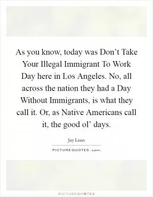 As you know, today was Don’t Take Your Illegal Immigrant To Work Day here in Los Angeles. No, all across the nation they had a Day Without Immigrants, is what they call it. Or, as Native Americans call it, the good ol’ days Picture Quote #1