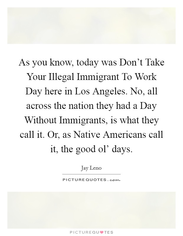 As you know, today was Don't Take Your Illegal Immigrant To Work Day here in Los Angeles. No, all across the nation they had a Day Without Immigrants, is what they call it. Or, as Native Americans call it, the good ol' days. Picture Quote #1