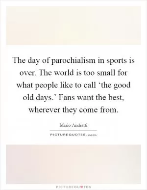 The day of parochialism in sports is over. The world is too small for what people like to call ‘the good old days.’ Fans want the best, wherever they come from Picture Quote #1
