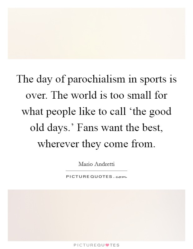 The day of parochialism in sports is over. The world is too small for what people like to call ‘the good old days.' Fans want the best, wherever they come from. Picture Quote #1