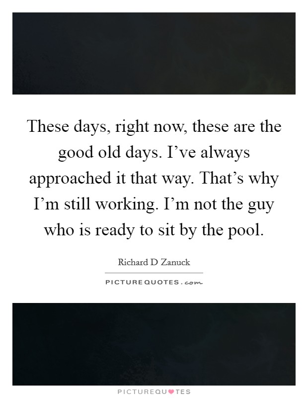 These days, right now, these are the good old days. I've always approached it that way. That's why I'm still working. I'm not the guy who is ready to sit by the pool. Picture Quote #1