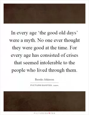 In every age ‘the good old days’ were a myth. No one ever thought they were good at the time. For every age has consisted of crises that seemed intolerable to the people who lived through them Picture Quote #1