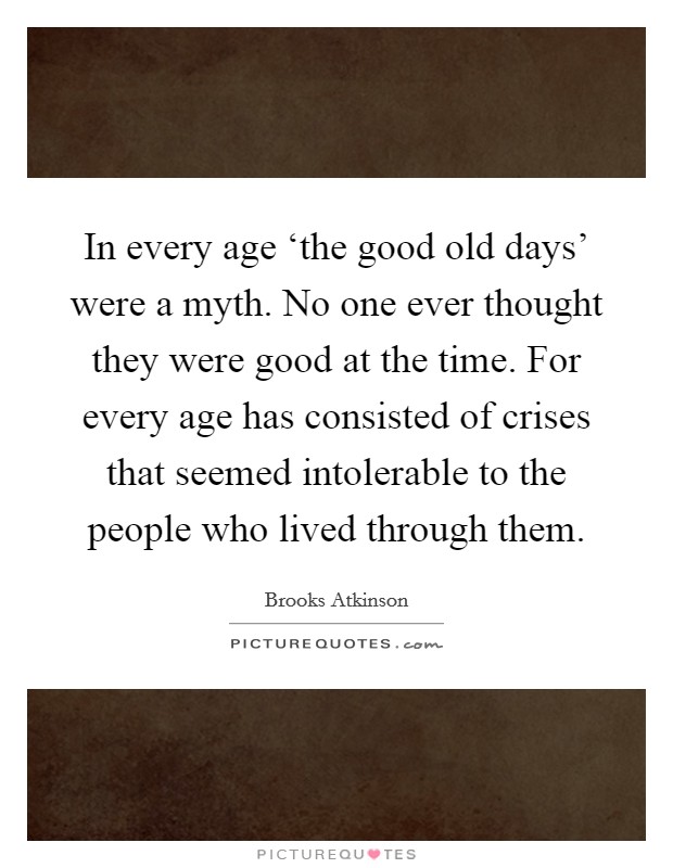 In every age ‘the good old days' were a myth. No one ever thought they were good at the time. For every age has consisted of crises that seemed intolerable to the people who lived through them. Picture Quote #1