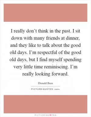 I really don’t think in the past. I sit down with many friends at dinner, and they like to talk about the good old days. I’m respectful of the good old days, but I find myself spending very little time reminiscing. I’m really looking forward Picture Quote #1