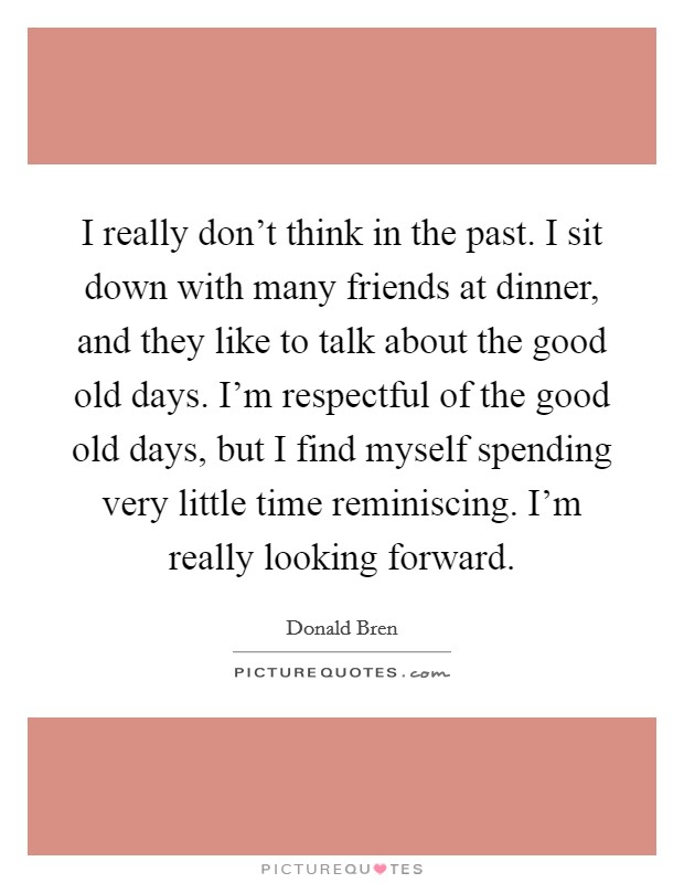I really don't think in the past. I sit down with many friends at dinner, and they like to talk about the good old days. I'm respectful of the good old days, but I find myself spending very little time reminiscing. I'm really looking forward. Picture Quote #1