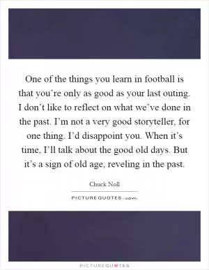 One of the things you learn in football is that you’re only as good as your last outing. I don’t like to reflect on what we’ve done in the past. I’m not a very good storyteller, for one thing. I’d disappoint you. When it’s time, I’ll talk about the good old days. But it’s a sign of old age, reveling in the past Picture Quote #1