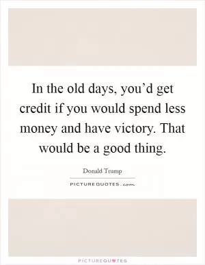 In the old days, you’d get credit if you would spend less money and have victory. That would be a good thing Picture Quote #1