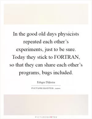 In the good old days physicists repeated each other’s experiments, just to be sure. Today they stick to FORTRAN, so that they can share each other’s programs, bugs included Picture Quote #1
