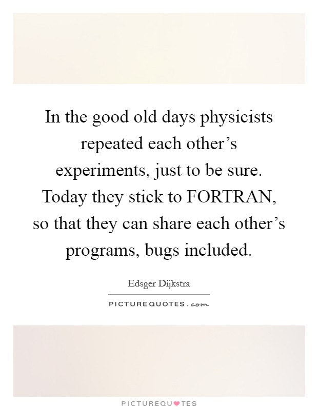 In the good old days physicists repeated each other's experiments, just to be sure. Today they stick to FORTRAN, so that they can share each other's programs, bugs included. Picture Quote #1