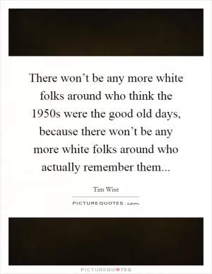 There won’t be any more white folks around who think the 1950s were the good old days, because there won’t be any more white folks around who actually remember them Picture Quote #1