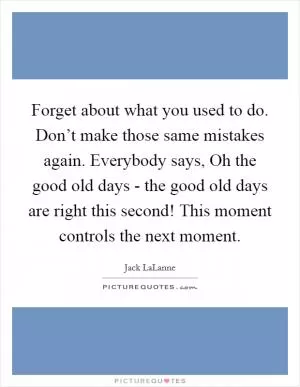 Forget about what you used to do. Don’t make those same mistakes again. Everybody says, Oh the good old days - the good old days are right this second! This moment controls the next moment Picture Quote #1
