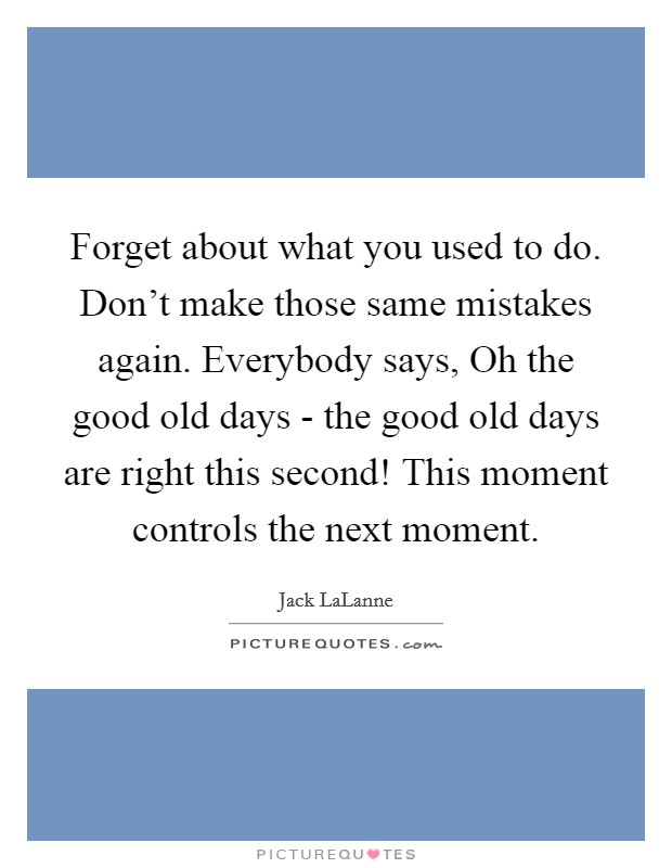 Forget about what you used to do. Don't make those same mistakes again. Everybody says, Oh the good old days - the good old days are right this second! This moment controls the next moment. Picture Quote #1