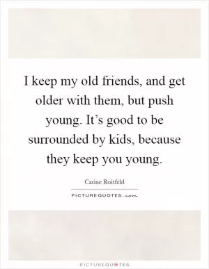 I keep my old friends, and get older with them, but push young. It’s good to be surrounded by kids, because they keep you young Picture Quote #1