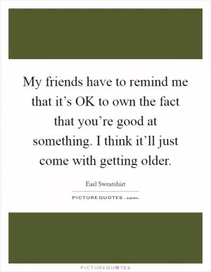 My friends have to remind me that it’s OK to own the fact that you’re good at something. I think it’ll just come with getting older Picture Quote #1