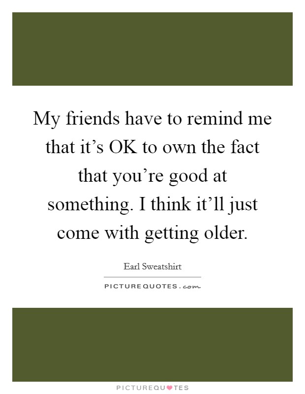 My friends have to remind me that it's OK to own the fact that you're good at something. I think it'll just come with getting older. Picture Quote #1