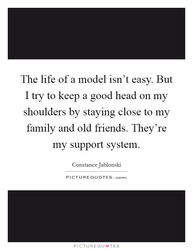 The life of a model isn't easy. But I try to keep a good head on my shoulders by staying close to my family and old friends. They're my support system. Picture Quote #1