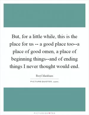 But, for a little while, this is the place for us -- a good place too--a place of good omen, a place of beginning things--and of ending things I never thought would end Picture Quote #1